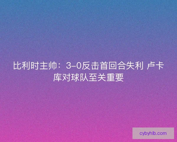 比利时主帅：3-0反击首回合失利 卢卡库对球队至关重要