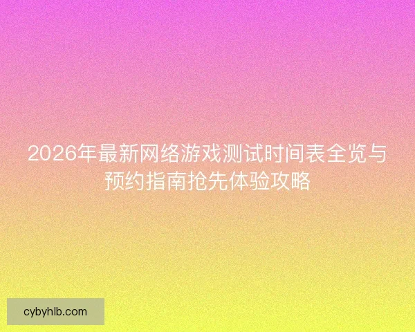 2026年最新网络游戏测试时间表全览与预约指南抢先体验攻略