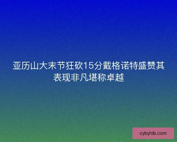 亚历山大末节狂砍15分戴格诺特盛赞其表现非凡堪称卓越