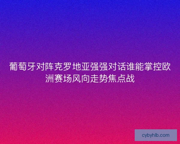 葡萄牙对阵克罗地亚强强对话谁能掌控欧洲赛场风向走势焦点战